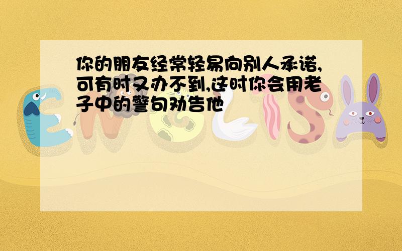 你的朋友经常轻易向别人承诺,可有时又办不到,这时你会用老子中的警句劝告他