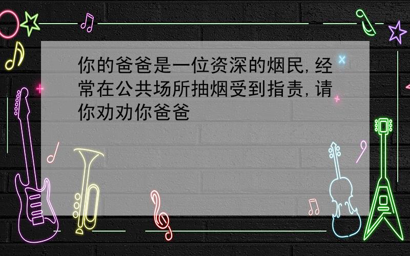 你的爸爸是一位资深的烟民,经常在公共场所抽烟受到指责,请你劝劝你爸爸