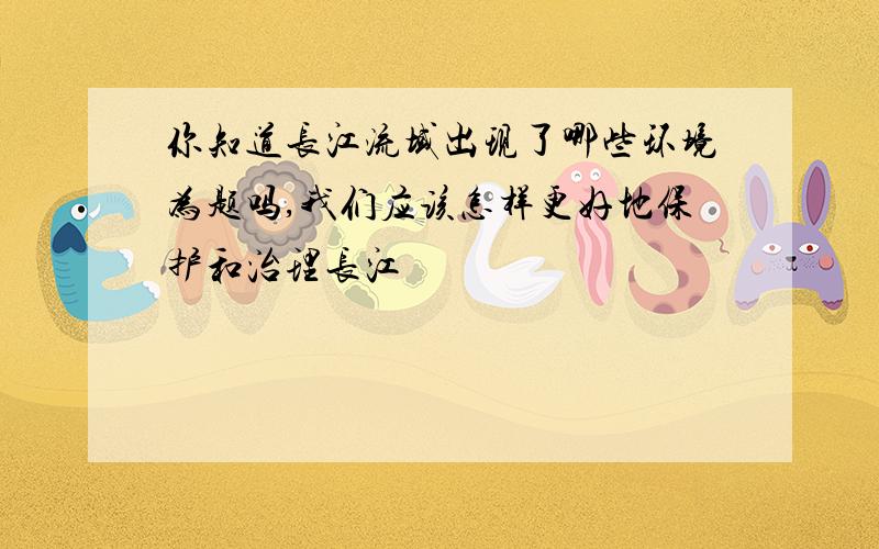 你知道长江流域出现了哪些环境为题吗,我们应该怎样更好地保护和治理长江