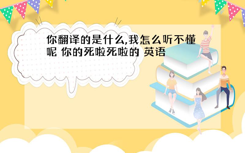 你翻译的是什么,我怎么听不懂呢 你的死啦死啦的 英语