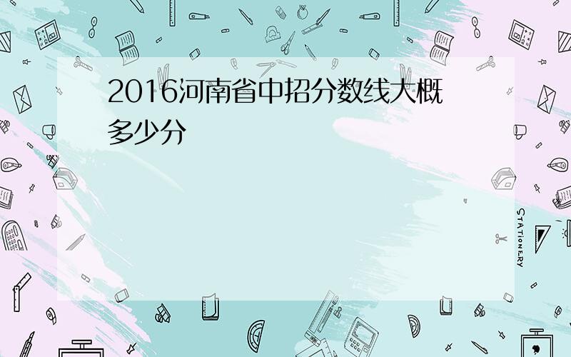 2016河南省中招分数线大概多少分