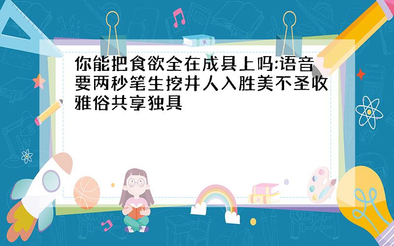 你能把食欲全在成县上吗:语音要两秒笔生挖井人入胜美不圣收雅俗共享独具