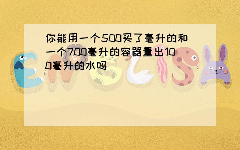 你能用一个500买了毫升的和一个700毫升的容器量出100毫升的水吗