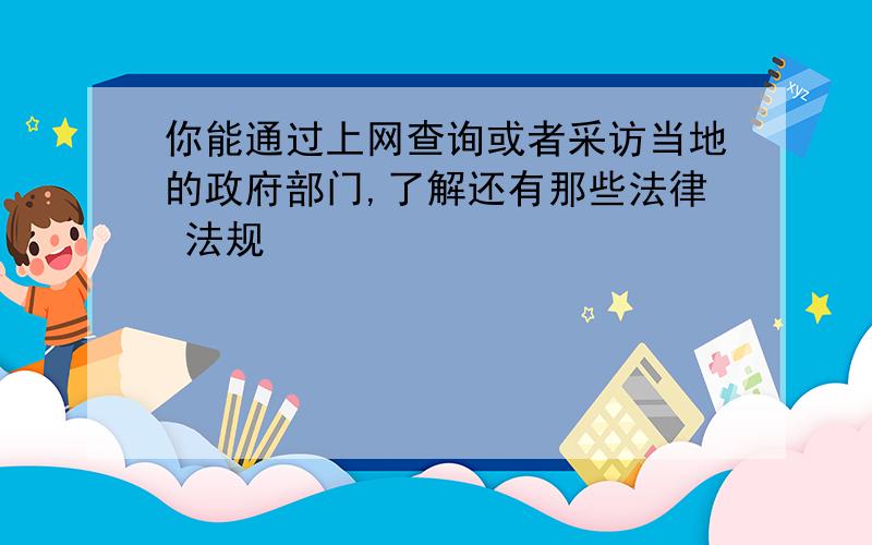 你能通过上网查询或者采访当地的政府部门,了解还有那些法律 法规