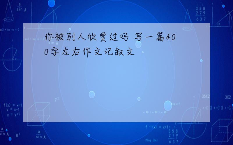 你被别人欣赏过吗 写一篇400字左右作文记叙文