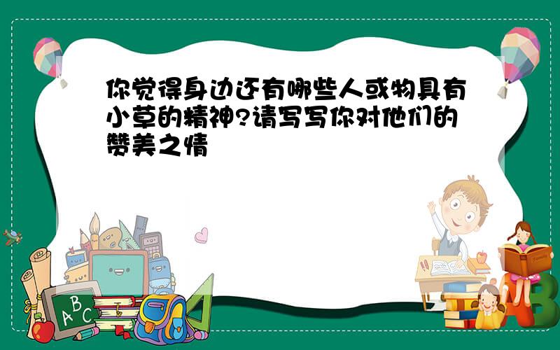 你觉得身边还有哪些人或物具有小草的精神?请写写你对他们的赞美之情