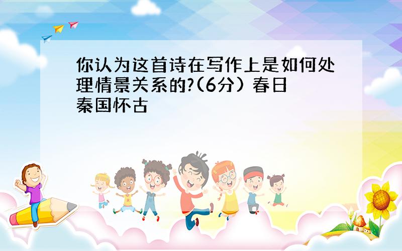 你认为这首诗在写作上是如何处理情景关系的?(6分) 春日秦国怀古