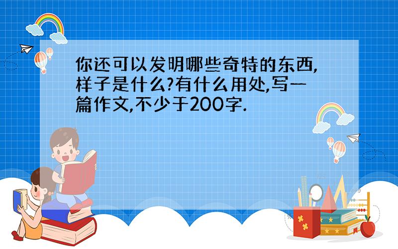 你还可以发明哪些奇特的东西,样子是什么?有什么用处,写一篇作文,不少于200字.