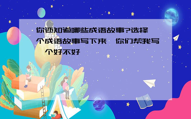 你还知道哪些成语故事?选择一个成语故事写下来,你们帮我写一个好不好