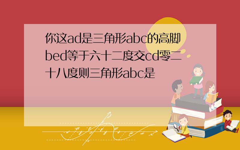 你这ad是三角形abc的高脚bed等于六十二度交cd零二十八度则三角形abc是