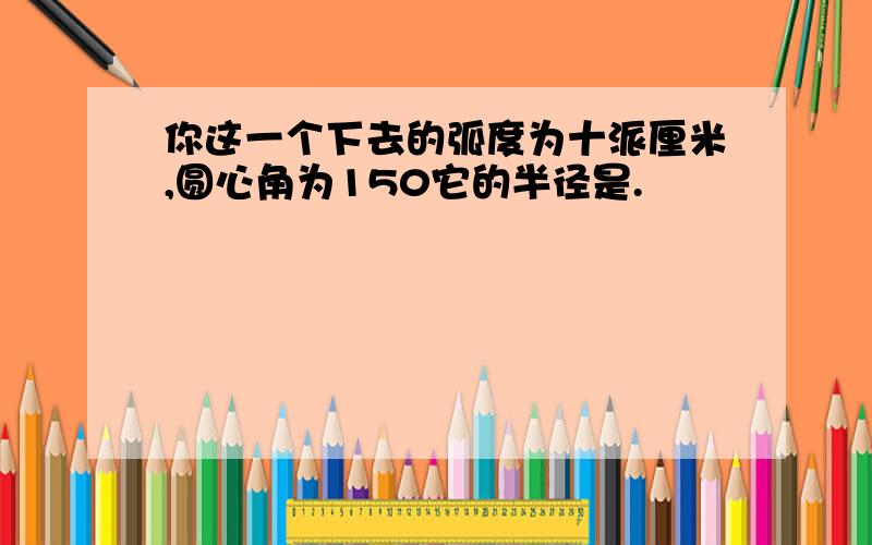 你这一个下去的弧度为十派厘米,圆心角为150它的半径是.