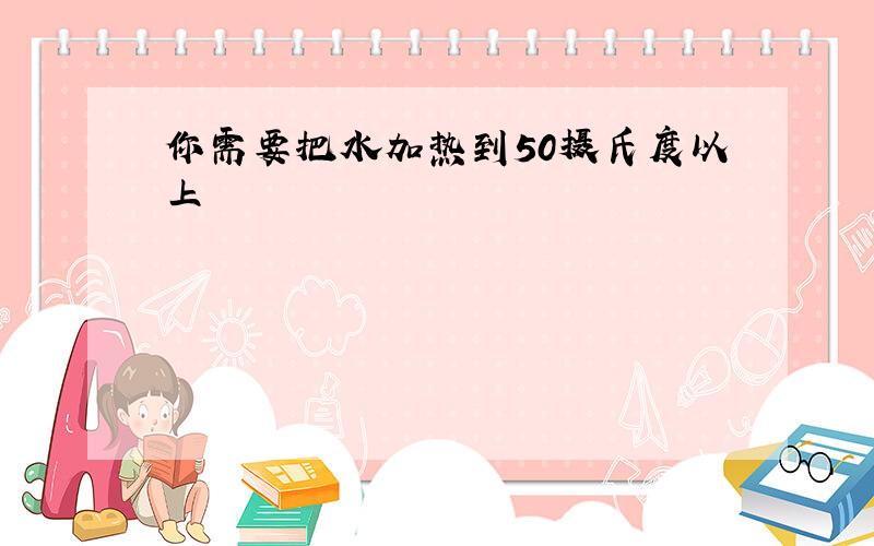 你需要把水加热到50摄氏度以上