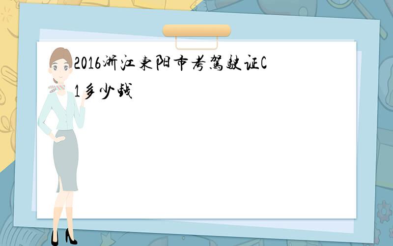 2016浙江东阳市考驾驶证C1多少钱