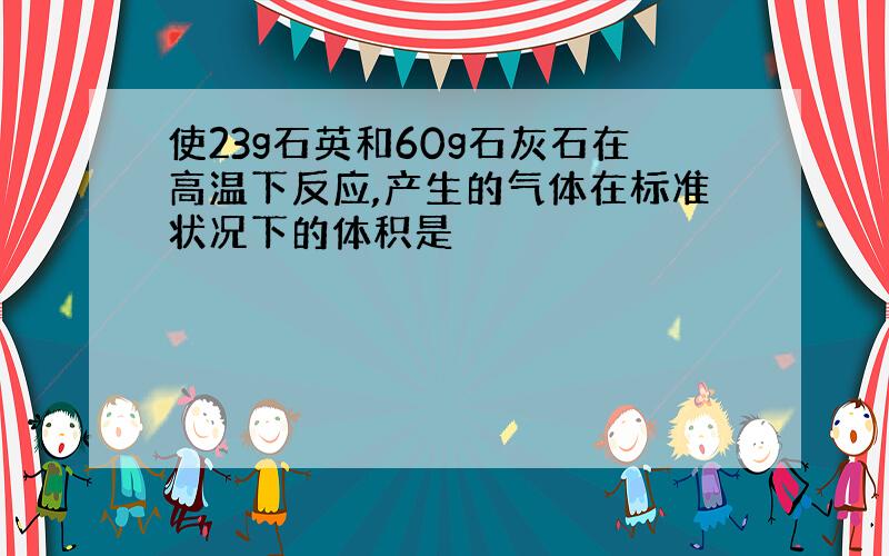 使23g石英和60g石灰石在高温下反应,产生的气体在标准状况下的体积是