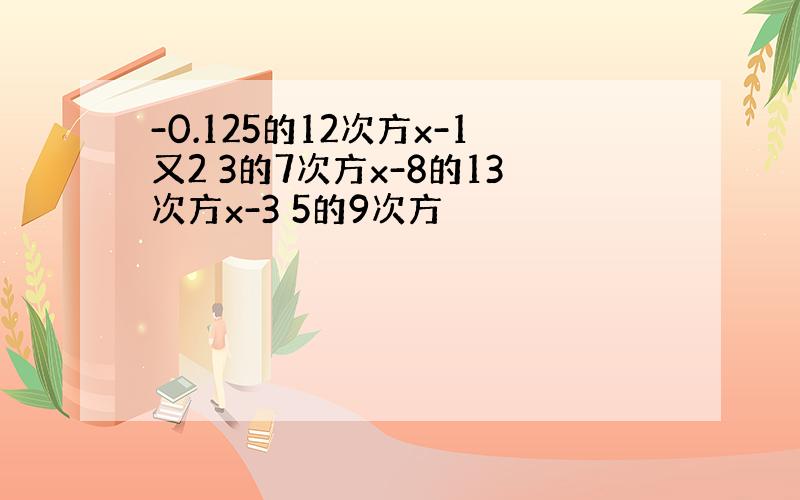 -0.125的12次方x-1又2 3的7次方x-8的13次方x-3 5的9次方