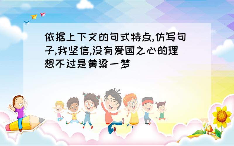 依据上下文的句式特点,仿写句子,我坚信,没有爱国之心的理想不过是黄粱一梦