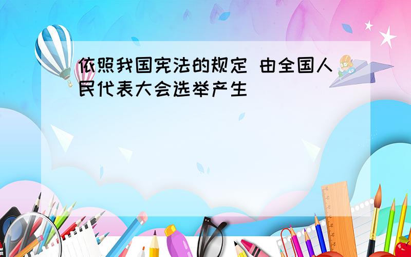 依照我国宪法的规定 由全国人民代表大会选举产生