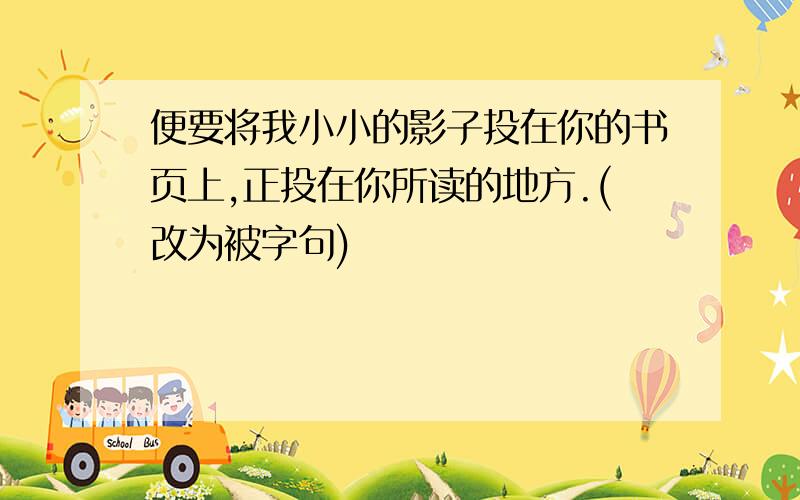 便要将我小小的影子投在你的书页上,正投在你所读的地方.(改为被字句)