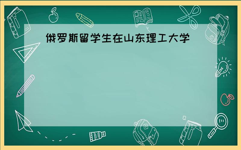 俄罗斯留学生在山东理工大学