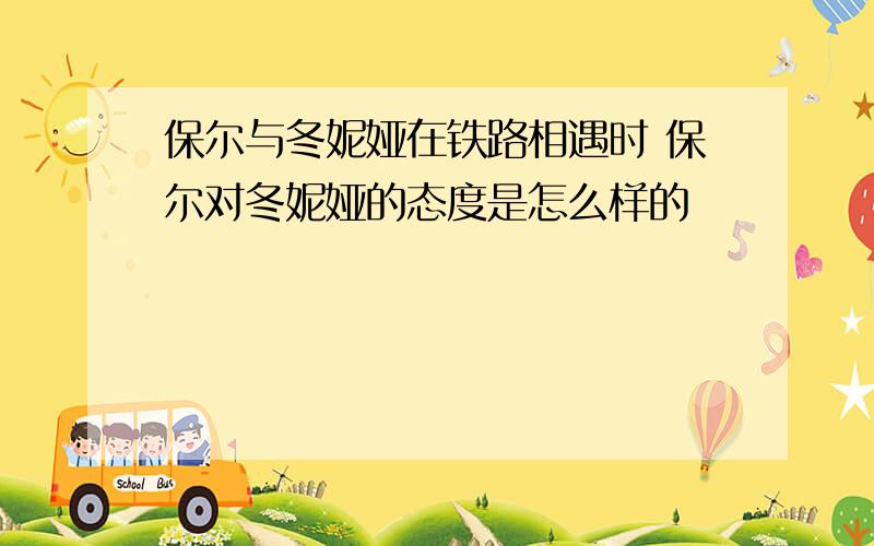 保尔与冬妮娅在铁路相遇时 保尔对冬妮娅的态度是怎么样的