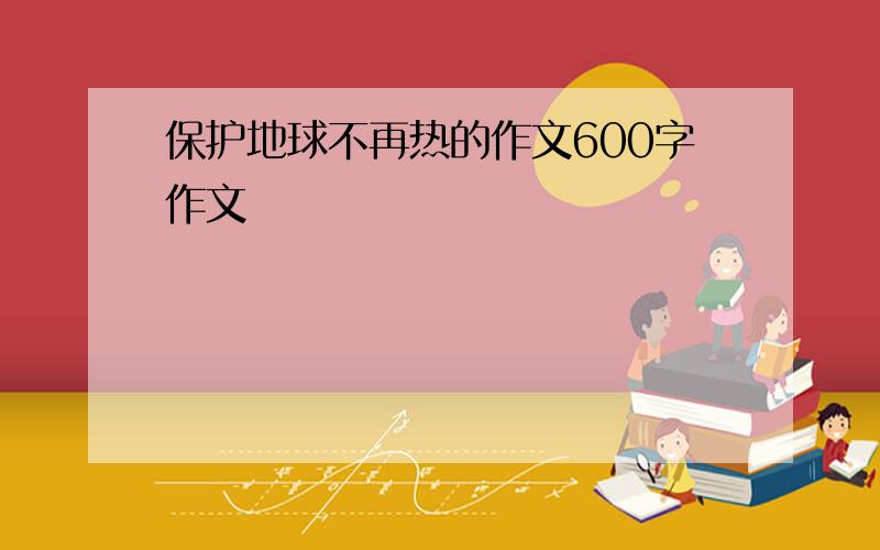 保护地球不再热的作文600字作文