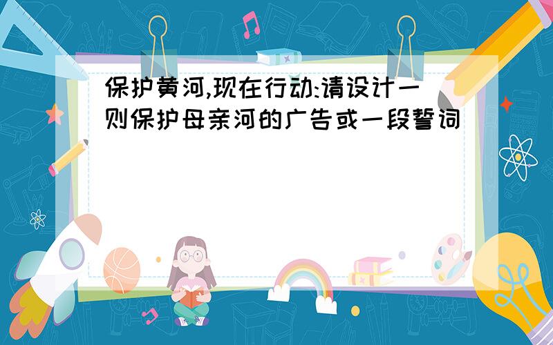 保护黄河,现在行动:请设计一则保护母亲河的广告或一段誓词