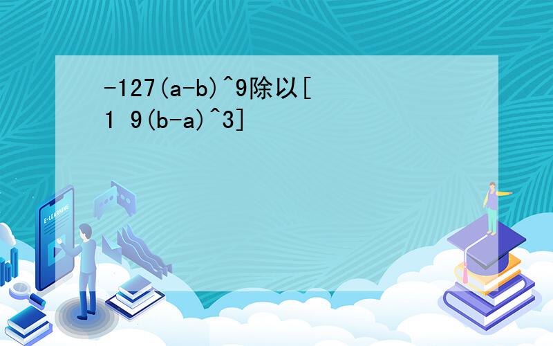 -127(a-b)^9除以[1 9(b-a)^3]