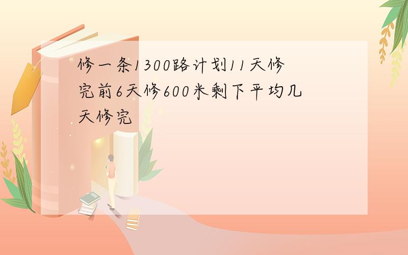 修一条1300路计划11天修完前6天修600米剩下平均几天修完