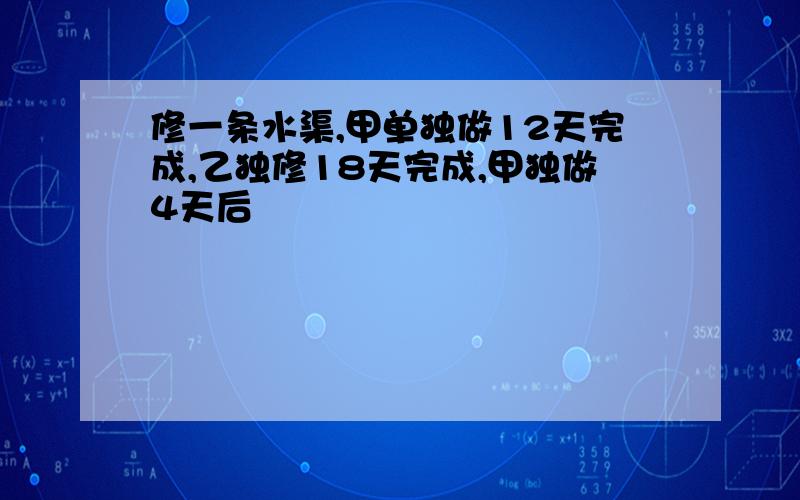 修一条水渠,甲单独做12天完成,乙独修18天完成,甲独做4天后