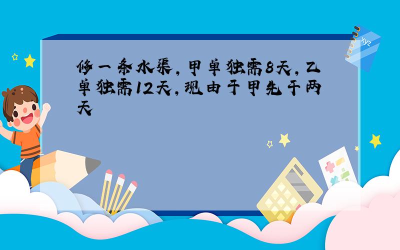 修一条水渠,甲单独需8天,乙单独需12天,现由于甲先干两天