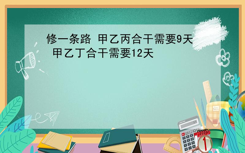 修一条路 甲乙丙合干需要9天 甲乙丁合干需要12天