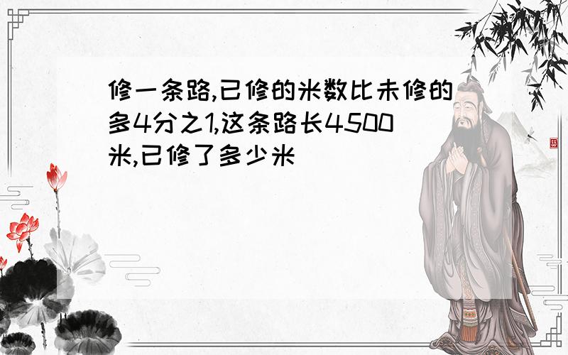 修一条路,已修的米数比未修的多4分之1,这条路长4500米,已修了多少米