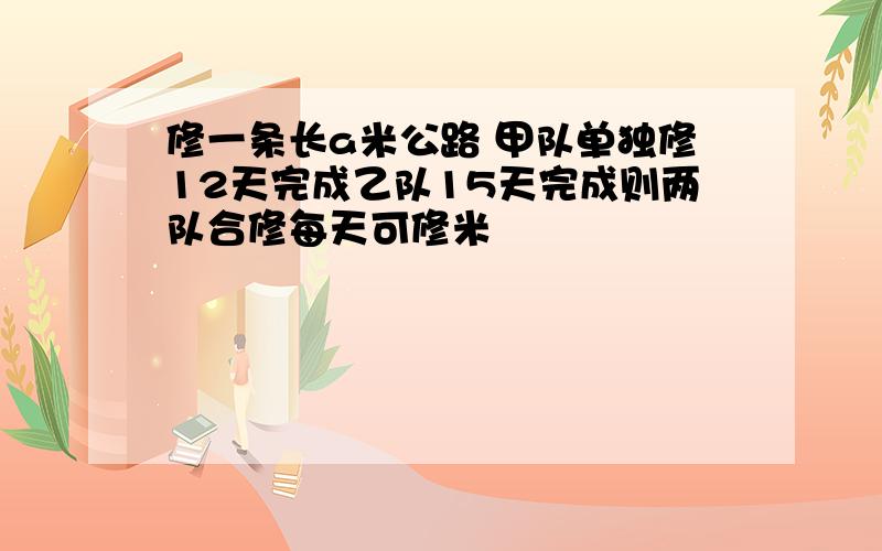 修一条长a米公路 甲队单独修12天完成乙队15天完成则两队合修每天可修米