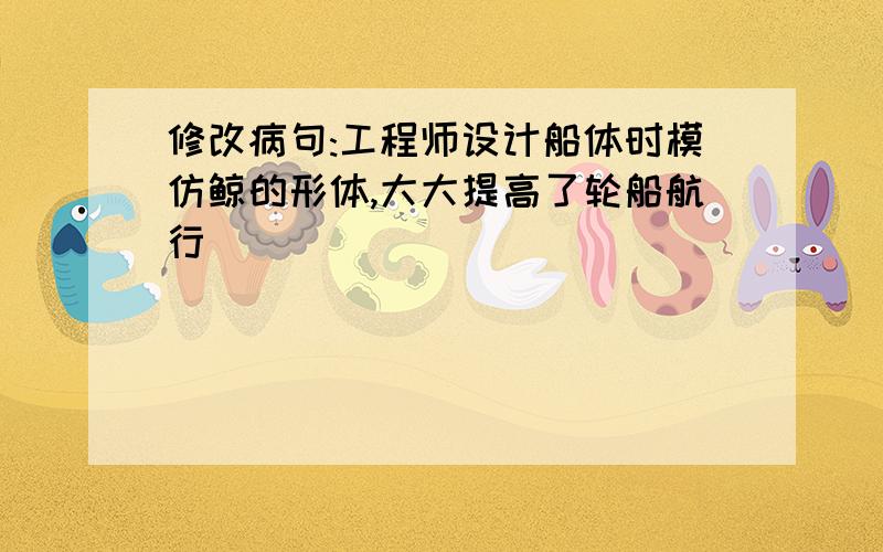 修改病句:工程师设计船体时模仿鲸的形体,大大提高了轮船航行