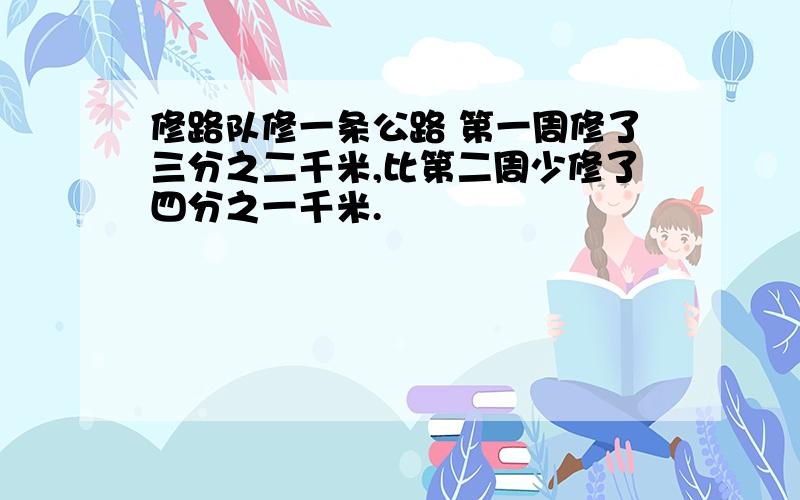 修路队修一条公路 第一周修了三分之二千米,比第二周少修了四分之一千米.