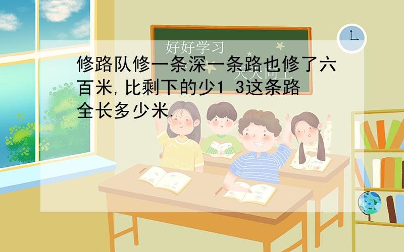 修路队修一条深一条路也修了六百米,比剩下的少1 3这条路全长多少米.