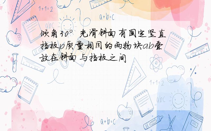 倾角30°光滑斜面有固定竖直挡板p质量相同的两物块ab叠放在斜面与挡板之间