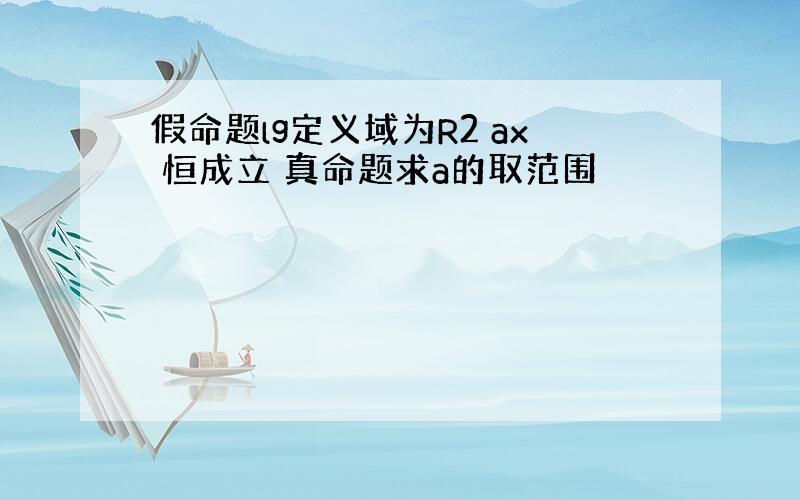 假命题lg定义域为R2 ax 恒成立 真命题求a的取范围