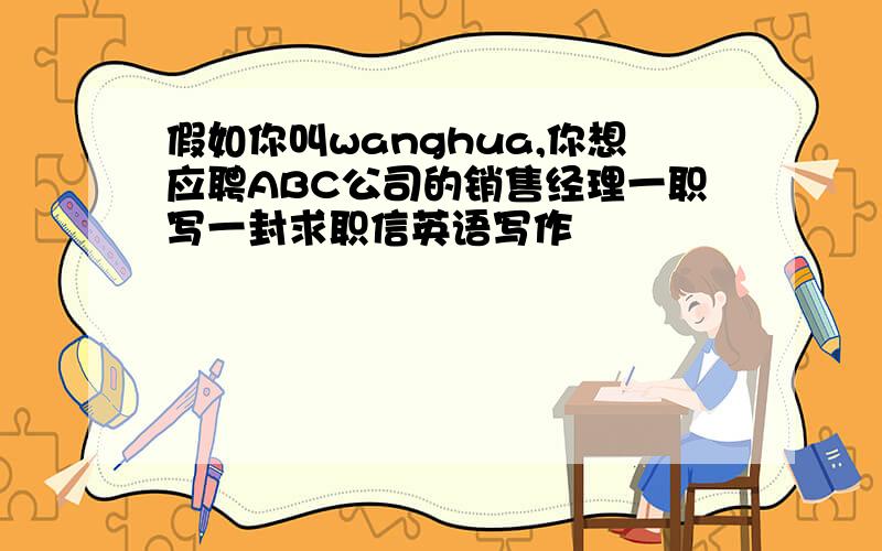 假如你叫wanghua,你想应聘ABC公司的销售经理一职写一封求职信英语写作