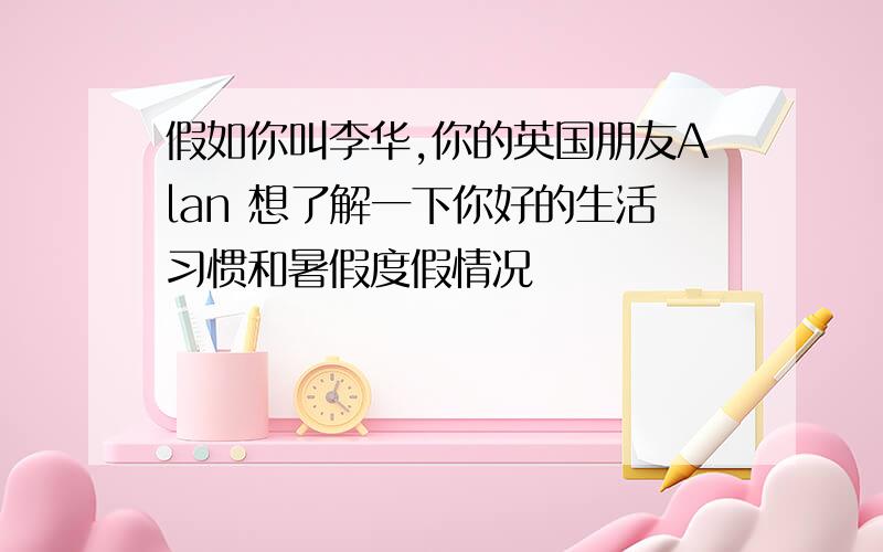 假如你叫李华,你的英国朋友Alan 想了解一下你好的生活习惯和暑假度假情况