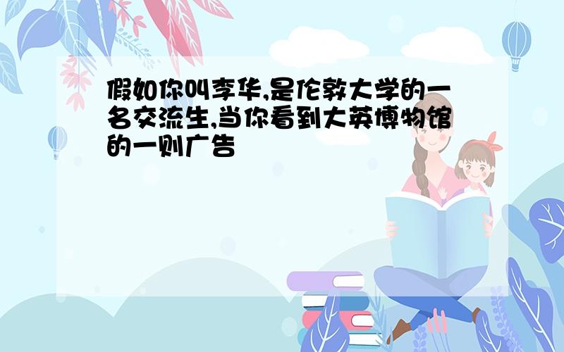 假如你叫李华,是伦敦大学的一名交流生,当你看到大英博物馆的一则广告