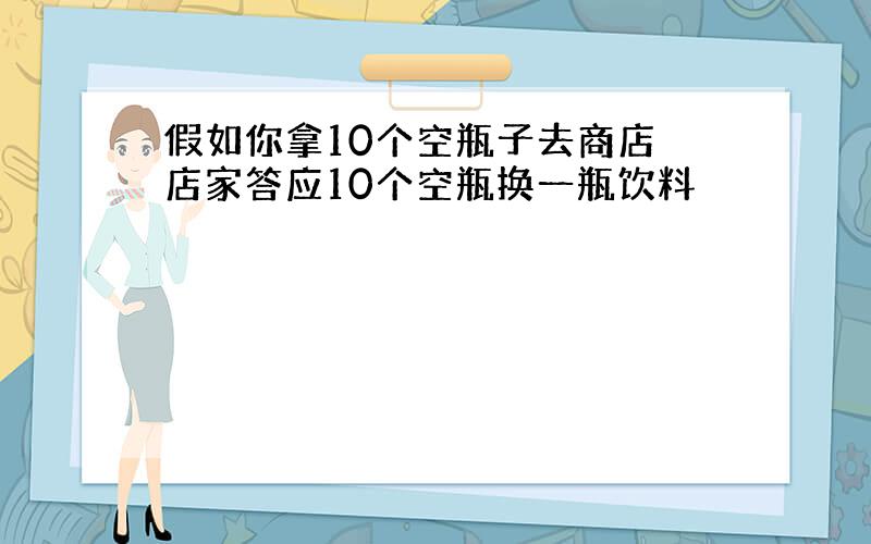 假如你拿10个空瓶子去商店 店家答应10个空瓶换一瓶饮料