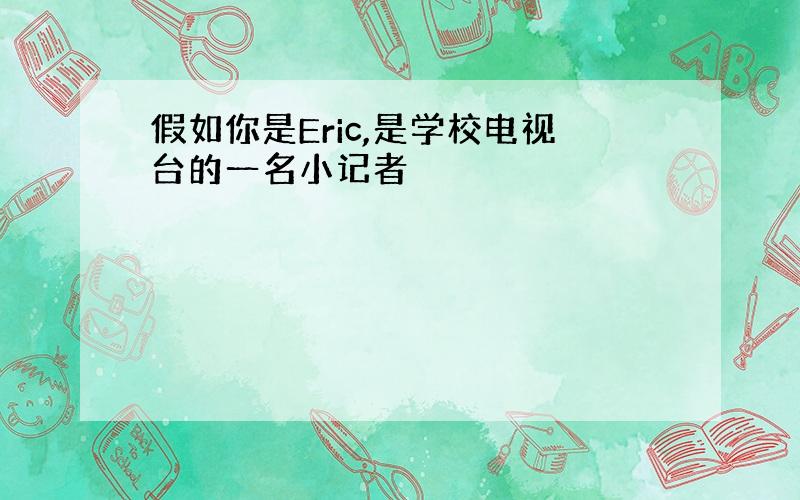 假如你是Eric,是学校电视台的一名小记者