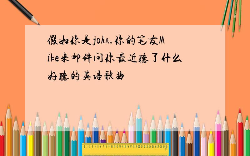 假如你是john,你的笔友Mike来邮件问你最近听了什么好听的英语歌曲