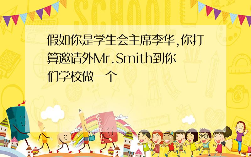 假如你是学生会主席李华,你打算邀请外Mr.Smith到你们学校做一个