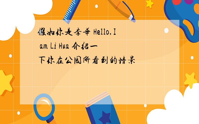 假如你是李华 Hello,I am Li Hua 介绍一下你在公园所看到的情景