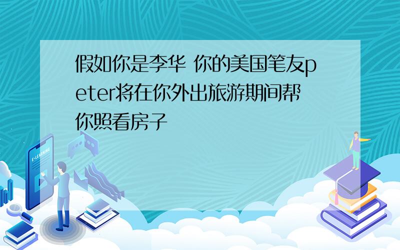 假如你是李华 你的美国笔友peter将在你外出旅游期间帮你照看房子