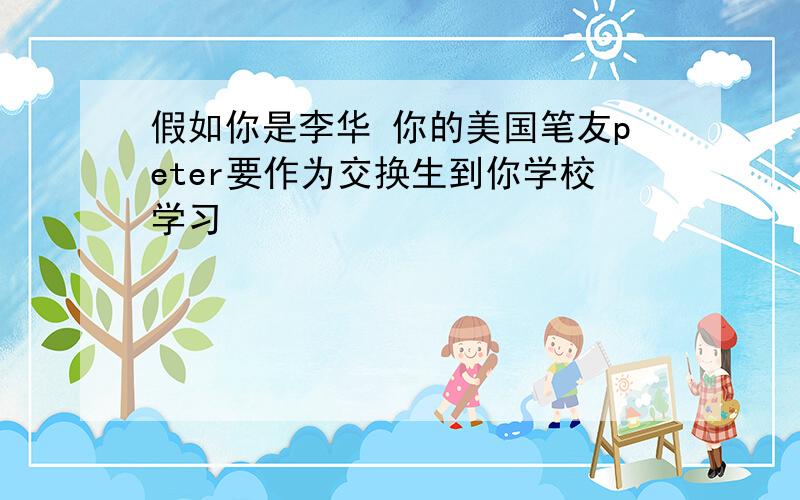 假如你是李华 你的美国笔友peter要作为交换生到你学校学习