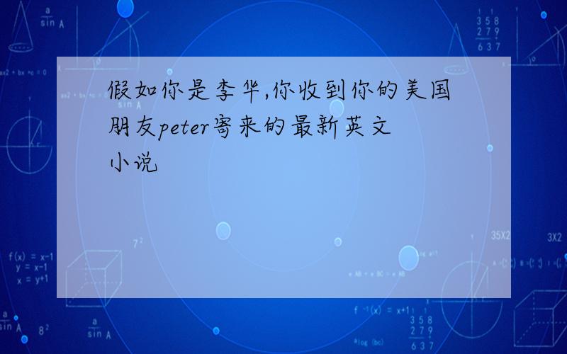 假如你是李华,你收到你的美国朋友peter寄来的最新英文小说