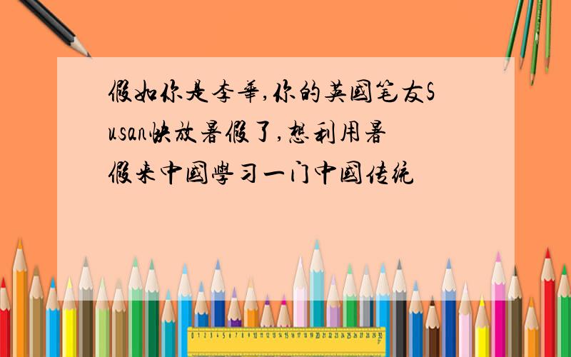 假如你是李华,你的英国笔友Susan快放暑假了,想利用暑假来中国学习一门中国传统